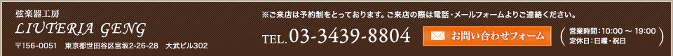 弦楽器工房LIUTERIA GENG〒156-0051　東京都世田谷区宮坂2-26-28　大武ビル302※ご来店は予約制をとっております。ご来店の際は電話・メールフォームよりご連絡ください。03-3439-8804営業時間：10:00 〜 19:00　
定休日：日曜・祝日