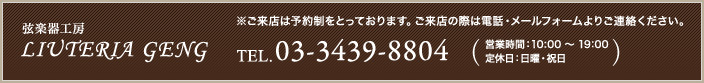 弦楽器工房LIUTERIA GENG ※ご来店は予約制をとっております。ご来店の際は電話・メールフォームよりご連絡ください。03-3439-8804営業時間：10:00 〜 19:00　
定休日：日曜・祝日